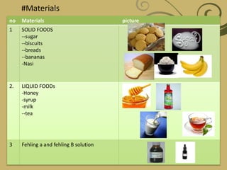 #Materials
no Materials picture
1 SOLID FOODS
--sugar
--biscuits
--breads
--bananas
-Nasi
2. LIQUID FOODs
-Honey
-syrup
-milk
--tea
3 Fehling a and fehling B solution
 