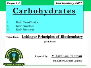 Carbohydrates
i. Their Classification
ii. Their Structure
iii. Their Functions
1
Chapter# 3 Biochemistry -2031
Taken From: Lehinger Principles of Biochemistry
(6th Edition)
Prepared By: M.Fazal-ur-Rehman
UE Lahore,Vehari Campus
 