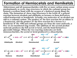 Formation of Hemiacetals and Hemiketals
Aldotetroses and all monosaccharides with five or more carbon atoms occur
predominantly as cyclic ring structures in which the carbonyl group has
formed a covalent bond with the oxygen of a hydroxyl group along the
chain. The formation of these ring structures is the result of a general
reaction between alcohols and aldehydes or ketones to form derivatives
called hemiacetals or hemiketals. Actually, two molecules of an alcohol can
add to a carbonyl carbon. The product of the first reaction for an aldose is
a hemiacetal, and the product of the first reaction for a ketose is a
hemiketal. If the -OH and carbonyl groups are from the same molecule, a
five- or six-membered ring results. The addition of the second alcohol
molecule produces the full acetal or ketal, and the bond formed is a
glycosidic linkage. When the two reacting molecules are both
monosaccharides, the acetal or ketal produced is a disaccharide.
12
 