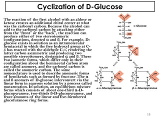 Cyclization of D-Glucose
The reaction of the first alcohol with an aldose or
ketose creates an additional chiral center at what
was the carbonyl carbon. Because the alcohol can
add to the carbonyl carbon by attacking either
from the “front” or the “back”, the reaction can
produce either of two stereoisomeric
configurations, denoted  and ß. For example, D-
glucose exists in solution as an intramolecular
hemiacetal in which the free hydroxyl group at C-
5 has reacted with the aldehyde C-1, rendering the
latter carbon asymmetric and producing two
possible stereoisomers, designated  and ß. These
two isomeric forms, which differ only in their
configuration about the hemiacetal carbon atom
are called anomers, and the carbonyl carbon is
called the anomeric carbon. The same
nomenclature is used to describe anomeric forms
of hemiketals such as formed by fructose .The 
and ß anomers of D-glucose interconvert via the
linear form in aqueous solution by a process called
mutarotation. In solution, an equilibrium mixture
forms which consists of about one-third -D-
glucopyranose, two-thirds ß-D-glucopyranose, and
trace amounts of the linear and five-membered
glucofuranose ring forms.
13
 