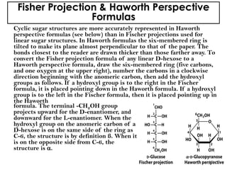 Fisher Projection & Haworth Perspective
Formulas
Cyclic sugar structures are more accurately represented in Haworth
perspective formulas (see below) than in Fischer projections used for
linear sugar structures. In Haworth formulas the six-membered ring is
tilted to make its plane almost perpendicular to that of the paper. The
bonds closest to the reader are drawn thicker than those farther away. To
convert the Fisher projection formula of any linear D-hexose to a
Haworth perspective formula, draw the six-membered ring (five carbons,
and one oxygen at the upper right), number the carbons in a clockwise
direction beginning with the anomeric carbon, then add the hydroxyl
groups as follows. If a hydroxyl group is to the right in the Fischer
formula, it is placed pointing down in the Haworth formula. If a hydroxyl
group is to the left in the Fischer formula, then it is placed pointing up in
the Haworth
formula. The terminal -CH2OH group
projects upward for the D-enantiomer, and
downward for the L-enantiomer. When the
hydroxyl group on the anomeric carbon of a
D-hexose is on the same side of the ring as
C-6, the structure is by definition ß. When it
is on the opposite side from C-6, the
structure is .
15
 