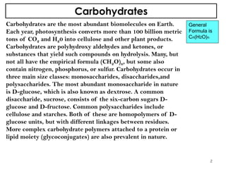 Carbohydrates
Carbohydrates are the most abundant biomolecules on Earth.
Each year, photosynthesis converts more than 100 billion metric
tons of CO2 and H20 into cellulose and other plant products.
Carbohydrates are polyhydroxy aldehydes and ketones, or
substances that yield such compounds on hydrolysis. Many, but
not all have the empirical formula (CH2O)n, but some also
contain nitrogen, phosphorus, or sulfur. Carbohydrates occur in
three main size classes: monosaccharides, disaccharides,and
polysaccharides. The most abundant monosaccharide in nature
is D-glucose, which is also known as dextrose. A common
disaccharide, sucrose, consists of the six-carbon sugars D-
glucose and D-fructose. Common polysaccharides include
cellulose and starches. Both of these are homopolymers of D-
glucose units, but with different linkages between residues.
More complex carbohydrate polymers attached to a protein or
lipid moiety (glycoconjugates) are also prevalent in nature.
General
Formula is
Cn(H2O)n
2
 