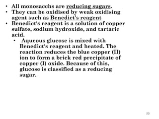 20
• All monosacchs are reducing sugars.
• They can be oxidised by weak oxidising
agent such as Benedict’s reagent
• Benedict's reagent is a solution of copper
sulfate, sodium hydroxide, and tartaric
acid.
• Aqueous glucose is mixed with
Benedict's reagent and heated. The
reaction reduces the blue copper (II)
ion to form a brick red precipitate of
copper (I) oxide. Because of this,
glucose is classified as a reducing
sugar.
 