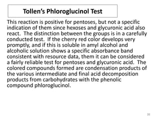 Tollen’s Phloroglucinol Test
This reaction is positive for pentoses, but not a specific
indication of them since hexoses and glycuronic acid also
react. The distinction between the groups is in a carefully
conducted test. If the cherry red color develops very
promptly, and if this is soluble in amyl alcohol and
alcoholic solution shows a specific absorbance band
consistent with resource data, them it can be considered
a fairly reliable test for pentoses and glycuronic acid. The
colored compounds formed are condensation products of
the various intermediate and final acid decomposition
products from carbohydrates with the phenolic
compound phloroglucinol.
31
 