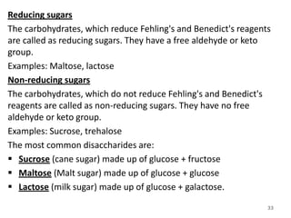 Reducing sugars
The carbohydrates, which reduce Fehling's and Benedict's reagents
are called as reducing sugars. They have a free aldehyde or keto
group.
Examples: Maltose, lactose
Non-reducing sugars
The carbohydrates, which do not reduce Fehling's and Benedict's
reagents are called as non-reducing sugars. They have no free
aldehyde or keto group.
Examples: Sucrose, trehalose
The most common disaccharides are:
 Sucrose (cane sugar) made up of glucose + fructose
 Maltose (Malt sugar) made up of glucose + glucose
 Lactose (milk sugar) made up of glucose + galactose.
33
 