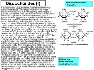Disaccharides (I)
A disaccharide (e.g., maltose,) is formed from two
monosaccharides (two D-glucose molecules for
maltose) when an -OH alcohol group of the right D-
glucose condenses with the intramolecular hemiacetal
of the left D-glucose. Water is eliminated, and a
glycoside with a glycosidic bond is formed. The reversal
of this reaction is hydrolysis by attack of a water
molecule on this bond--a reaction which is readily
catalyzed using dilute acid. The oxidation of a sugar by
cupric ion occurs only with its linear form, which exists
in equilibrium with its cyclic forms. Thus, the anomeric
carbon of the D-glucose residue on the left can no longer
react with Cu2+ because it is tied up in a glycosidic bond.
In contrast, the hemiacetal linkage in the right D-
glucose molecule can open up, and react with Cu2+. For
this reason, the right end of maltose is called its
reducing end. Because mutarotation interconverts the 
and ß forms of the right hemiacetal linkage, the bonds
at this position are sometimes depicted with wavy lines
to indicate that either configuration at the anomeric
carbon is possible. In maltose, the configuration of the
anomeric carbon atom in the glycosidic linkage is . In
maltose, (14) shows that C-1 of the first D-glucose
unit is joined to C-4 of the second. 4) Name the second
residue. Following this convention, maltose is -D-
glucopyranosyl-(14)-D-glucopyranose. Because most
sugars in the textbook are the D enantiomers and the
pyranose form of hexoses predominates, a shortened
version of the formal name of compounds, such as
maltose, can be used which gives the configuration of
the anomeric carbon and names the carbons joined by
the glycosidic bond.
Molecular Formula For all is
“C12H22O11”.
Maltose is a
Reducing Sugar,
which gives +ve test
34
 