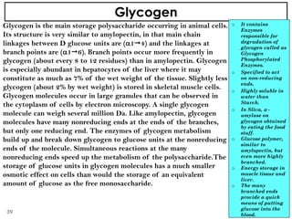 Glycogen
Glycogen is the main storage polysaccharide occurring in animal cells.
Its structure is very similar to amylopectin, in that main chain
linkages between D glucose units are (14) and the linkages at
branch points are (16). Branch points occur more frequently in
glycogen (about every 8 to 12 residues) than in amylopectin. Glycogen
is especially abundant in hepatocytes of the liver where it may
constitute as much as 7% of the wet weight of the tissue. Slightly less
glycogen (about 2% by wet weight) is stored in skeletal muscle cells.
Glycogen molecules occur in large granules that can be observed in
the cytoplasm of cells by electron microscopy. A single glycogen
molecule can weigh several million Da. Like amylopectin, glycogen
molecules have many nonreducing ends at the ends of the branches,
but only one reducing end. The enzymes of glycogen metabolism
build up and break down glycogen to glucose units at the nonreducing
ends of the molecule. Simultaneous reactions at the many
nonreducing ends speed up the metabolism of the polysaccharide.The
storage of glucose units in glycogen molecules has a much smaller
osmotic effect on cells than would the storage of an equivalent
amount of glucose as the free monosaccharide.
o It contains
Enzymes
responsible for
degradation of
glycogen called as
Glycogen
Phosphorylated
Enzymes.
o Specified to act
on non-reducing
ends.
o Highly soluble in
water than
Starch.
o In Sliva,  -
amylase on
glycogen obtained
by eating the food
stuff.
o Glucose polymer,
similar to
amylopectin, but
even more highly
branched.
o Energy storage in
muscle tissue and
liver.
o The many
branched ends
provide a quick
means of putting
glucose into the
blood.
39
 