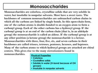 Monosaccharides
Monosaccharides are colorless, crystalline solids that are very soluble in
water, but insoluble in nonpolar solvents. Most have a sweet taste. The
backbones of common monosaccharides are unbranched carbon chains in
which all the carbons are linked by single bonds. In this open-chain form,
one of the carbon atoms is double-bonded to an oxygen atom to form a
carbonyl group. Each of the other carbons has a hydroxyl group. If the
carbonyl group is at an end of the carbon chain (that is, in an aldehyde
group) the monosaccharide is called an aldose. If the carbonyl group is at
any other position (a ketone group) the monosaccharide is a ketose.
Monosaccharides with three, four, five, six, and seven carbons in their
backbones are called trioses, tetroses, pentoses, hexoses, and heptoses.
Many of the carbon atoms to which hydroxyl groups are attached are chiral
centers. This gives rise to the many stereoisomers found in
monosaccharides.
4
Physical Properties
 Colorless
 Crystalline solids
 Soluble in water (H-bond because of OH
groups)
 Insoluble in nonpolar solvents
 