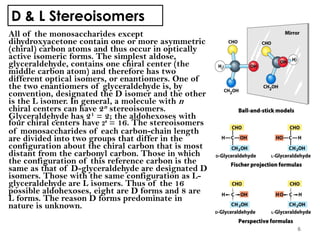 D & L Stereoisomers
All of the monosaccharides except
dihydroxyacetone contain one or more asymmetric
(chiral) carbon atoms and thus occur in optically
active isomeric forms. The simplest aldose,
glyceraldehyde, contains one chiral center (the
middle carbon atom) and therefore has two
different optical isomers, or enantiomers. One of
the two enantiomers of glyceraldehyde is, by
convention, designated the D isomer and the other
is the L isomer. In general, a molecule with n
chiral centers can have 2n stereoisomers.
Glyceraldehyde has 21 = 2; the aldohexoses with
four chiral centers have 24 = 16. The stereoisomers
of monosaccharides of each carbon-chain length
are divided into two groups that differ in the
configuration about the chiral carbon that is most
distant from the carbonyl carbon. Those in which
the configuration of this reference carbon is the
same as that of D-glyceraldehyde are designated D
isomers. Those with the same configuration as L-
glyceraldehyde are L isomers. Thus of the 16
possible aldohexoses, eight are D forms and 8 are
L forms. The reason D forms predominate in
nature is unknown.
6
 