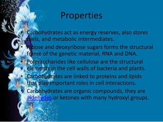 Properties
• Carbohydrates act as energy reserves, also stores
fuels, and metabolic intermediates.
• Ribose and deoxyribose sugars forms the structural
frame of the genetic material, RNA and DNA.
• Polysaccharides like cellulose are the structural
elements in the cell walls of bacteria and plants.
• Carbohydrates are linked to proteins and lipids
that play important roles in cell interactions.
• Carbohydrates are organic compounds, they are
aldehydes or ketones with many hydroxyl groups.
 