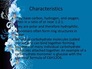 Characteristics
• They have carbon, hydrogen, and oxygen,
often in a ratio of or near 1:2:1.
• They are polar and therefore hydrophilic.
• Monomers often form ring structures in
water
• Individual carbohydrate molecules (called
monomers) can bind together forming
polymers of many individual carbohydrate
molecules attached together. An example of a
carbohydrate monomer is glucose with the
chemical formula of C6H12O6.
 