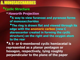 A. MONOSACCHARIDES
•Cyclic Structure
•Haworth Projection
•A way to view furanose and pyranose forms
of monosaccharides
•The ring is drawn flat and viewed through its
edge with the anomeric carbon (new C
stereocenter created in forming the cyclic
structure) on the right and the oxygen atom
to the rear
•A 5- or 6-membered cyclic hemiacetal is
represented as a planar pentagon or
hexagon, respectively, lying roughly
perpendicular to the plane of the paper
 