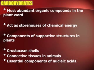 CARBOHYDRATES
•Most abundant organic compounds in the
plant word
•Act as storehouses of chemical energy
•Components of supportive structures in
plants
•Crustacean shells
•Connective tissues in animals
•Essential components of nucleic acids
 