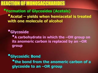 REACTION OF MONOSACCHARIDES
•Formation of Glycosides (Acetals)
•Acetal – yields when hemiacetal is treated
with one molecule of alcohol
•Glycoside
•A carbohydrate in which the –OH group on
its anomeric carbon is replaced by an –OR
group
•Glycosidic Bond
•the bond from the anomeric carbon of a
glycoside to an –OR group
 