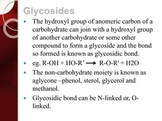 Glycosides
 The hydroxyl group of anomeric carbon of a
carbohydrate can join with a hydroxyl group
of another carbohydrate or some other
compound to form a glycoside and the bond
so formed is known as glycosidic bond.
 eg. R-OH + HO-R’ R-O-R' + H2O
 The non-carbohydrate moiety is known as
aglycone –phenol, sterol, glycerol and
methanol.
 Glycosidic bond can be N-linked or, O-
linked.
 