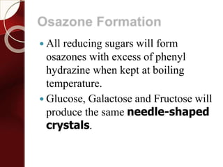 Osazone Formation
 All reducing sugars will form
osazones with excess of phenyl
hydrazine when kept at boiling
temperature.
 Glucose, Galactose and Fructose will
produce the same needle-shaped
crystals.
 