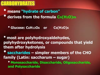 CARBOHYDRATES
•means “hydrate of carbon”
•derives from the formula Cn(H2O)m
•Glucose: C6H12O6 or C6(H2O)6
•most are polyhydroxyaldehydes,
polyhydroxyketones, or compounds that yield
them after hydrolysis
•saccharides – simpler members of the CHO
family (Latin: saccharum – sugar)
•Monosaccharide, Disaccharide, Oligosaccharide,
and Polysaccharide
 