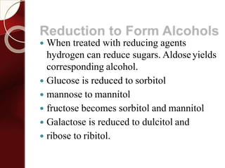 Reduction to Form Alcohols
 When treated with reducing agents
hydrogen can reduce sugars. Aldose yields
corresponding alcohol.
 Glucose is reduced to sorbitol
 mannose to mannitol
 fructose becomes sorbitol and mannitol
 Galactose is reduced to dulcitol and
 ribose to ribitol.
 