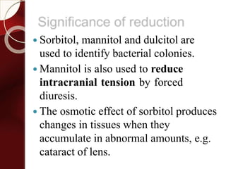 Significance of reduction
 Sorbitol, mannitol and dulcitol are
used to identify bacterial colonies.
 Mannitol is also used to reduce
intracranial tension by forced
diuresis.
 The osmotic effect of sorbitol produces
changes in tissues when they
accumulate in abnormal amounts, e.g.
cataract of lens.
 