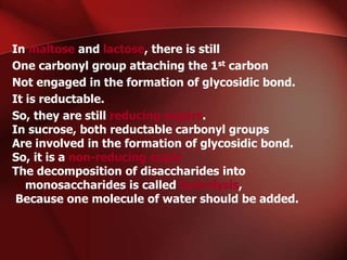 In maltose and lactose, there is still
One carbonyl group attaching the 1st carbon
Not engaged in the formation of glycosidic bond.
It is reductable.
So, they are still reducing sugars.
In sucrose, both reductable carbonyl groups
Are involved in the formation of glycosidic bond.
So, it is a non-reducing sugar
The decomposition of disaccharides into
monosaccharides is called hydrolysis,
Because one molecule of water should be added.
 