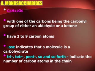 A. MONOSACCHARIDES
•C6H12O6
•with one of the carbons being the carbonyl
group of either an aldehyde or a ketone
•have 3 to 9 carbon atoms
•-ose indicates that a molecule is a
carbohydrate
•tri-, tetr-, pent-, so and so forth - indicate the
number of carbon atoms in the chain
 