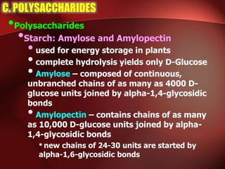 C. POLYSACCHARIDES
•Polysaccharides
•Starch: Amylose and Amylopectin
•used for energy storage in plants
•complete hydrolysis yields only D-Glucose
•Amylose – composed of continuous,
unbranched chains of as many as 4000 D-
glucose units joined by alpha-1,4-glycosidic
bonds
•Amylopectin – contains chains of as many
as 10,000 D-glucose units joined by alpha-
1,4-glycosidic bonds
• new chains of 24-30 units are started by
alpha-1,6-glycosidic bonds
 