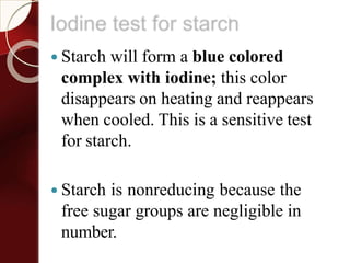 Iodine test for starch
 Starch will form a blue colored
complex with iodine; this color
disappears on heating and reappears
when cooled. This is a sensitive test
for starch.
 Starch is nonreducing because the
free sugar groups are negligible in
number.
 