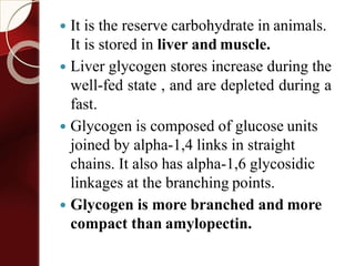  It is the reserve carbohydrate in animals.
It is stored in liver and muscle.
 Liver glycogen stores increase during the
well-fed state , and are depleted during a
fast.
 Glycogen is composed of glucose units
joined by alpha-1,4 links in straight
chains. It also has alpha-1,6 glycosidic
linkages at the branching points.
 Glycogen is more branched and more
compact than amylopectin.
 