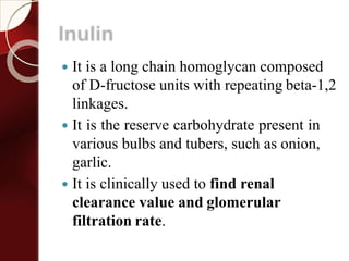 Inulin
 It is a long chain homoglycan composed
of D-fructose units with repeating beta-1,2
linkages.
 It is the reserve carbohydrate present in
various bulbs and tubers, such as onion,
garlic.
 It is clinically used to find renal
clearance value and glomerular
filtration rate.
 