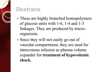 Dextrans
 These are highly branched homopolymers
of glucose units with 1-6, 1-4 and 1-3
linkages. They are produced by micro-
organisms.
 Since they will not easily go out of
vascular compartment, they are used for
intravenous infusion as plasma volume
expander for treatment of hypovolemic
shock.
 