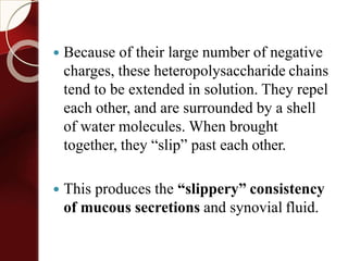  Because of their large number of negative
charges, these heteropolysaccharide chains
tend to be extended in solution. They repel
each other, and are surrounded by a shell
of water molecules. When brought
together, they “slip” past each other.
 This produces the “slippery” consistency
of mucous secretions and synovial fluid.
 