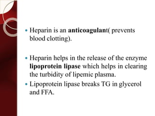 Heparin is an anticoagulant( prevents
blood clotting).
 Heparin helps in the release of the enzyme
lipoprotein lipase which helps in clearing
the turbidity of lipemic plasma.
 Lipoprotein lipase breaks TG in glycerol
and FFA.
 