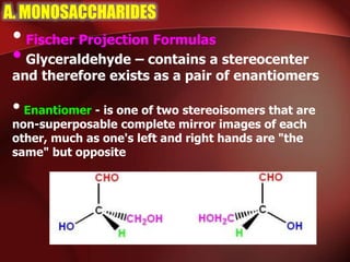 A. MONOSACCHARIDES
•Fischer Projection Formulas
•Glyceraldehyde – contains a stereocenter
and therefore exists as a pair of enantiomers
•Enantiomer - is one of two stereoisomers that are
non-superposable complete mirror images of each
other, much as one's left and right hands are "the
same" but opposite
 