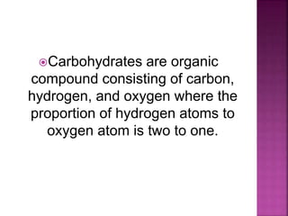Carbohydrates are organic
compound consisting of carbon,
hydrogen, and oxygen where the
proportion of hydrogen atoms to
oxygen atom is two to one.