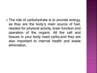  The role of carbohydrate is to provide energy,
as they are the body’s main source of fuel,
needed for physical activity, brain function and
operation of the organs. All the cell and
tissues in your body need carbs,and they are
also important to internal health and waste
elimination.