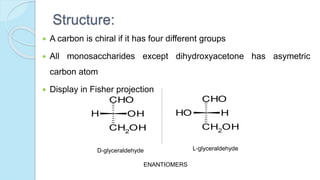 Structure:
 A carbon is chiral if it has four different groups
 All monosaccharides except dihydroxyacetone has asymetric
carbon atom
 Display in Fisher projection
CH2OH
H OH
CHO
CH2OH
OH H
CHO
D-glyceraldehyde L-glyceraldehyde
ENANTIOMERS
 