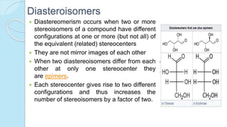 Diasteroisomers
 Diastereomerism occurs when two or more
stereoisomers of a compound have different
configurations at one or more (but not all) of
the equivalent (related) stereocenters
 They are not mirror images of each other
 When two diastereoisomers differ from each
other at only one stereocenter they
are epimers.
 Each stereocenter gives rise to two different
configurations and thus increases the
number of stereoisomers by a factor of two.
 