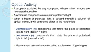 Optical Activity
 A property exhibited by any compound whose mirror images are
non-superimposable
 Asymmetric compounds rotate plane polarized light
 When a beam of polarized light is passed through a solution of
optical isomer, it will be rotated either to the right or left
◦ Dextrorotatory (+): compounds that rotate the plane of polarized
light to right (dexterL = right)
◦ Levorotatory (-): compounds that rotate the plane of polarized
light to left (laevusL = left)
◦ Measurement uses an instrument called a polarimeter (Lippich type)
 