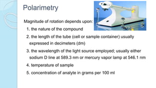 Polarimetry
Magnitude of rotation depends upon:
1. the nature of the compound
2. the length of the tube (cell or sample container) usually
expressed in decimeters (dm)
3. the wavelength of the light source employed; usually either
sodium D line at 589.3 nm or mercury vapor lamp at 546.1 nm
4. temperature of sample
5. concentration of analyte in grams per 100 ml
 