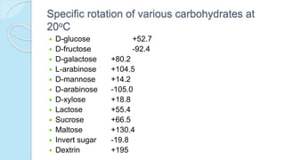 Specific rotation of various carbohydrates at
20oC
 D-glucose +52.7
 D-fructose -92.4
 D-galactose +80.2
 L-arabinose +104.5
 D-mannose +14.2
 D-arabinose -105.0
 D-xylose +18.8
 Lactose +55.4
 Sucrose +66.5
 Maltose +130.4
 Invert sugar -19.8
 Dextrin +195
 