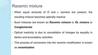 Racemic mixture
 When equal amounts of D and L isomers are present, the
resulting mixture becomes optically inactive
 Such mixtures are known as Racemic mixture or DL mixture or
Conglomerate
 Optical inactivity is due to cancellation of charges by equality in
dextro and levorotatory activities.
 This process of conversion into the recemic modification is known
as racemisation
 