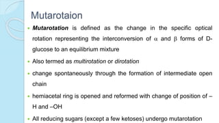 Mutarotaion
 Mutarotation is defined as the change in the specific optical
rotation representing the interconversion of  and  forms of D-
glucose to an equilibrium mixture
 Also termed as multirotation or dirotation
 change spontaneously through the formation of intermediate open
chain
 hemiacetal ring is opened and reformed with change of position of –
H and –OH
 All reducing sugars (except a few ketoses) undergo mutarotation
 