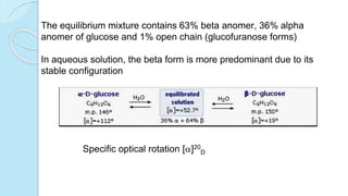 The equilibrium mixture contains 63% beta anomer, 36% alpha
anomer of glucose and 1% open chain (glucofuranose forms)
In aqueous solution, the beta form is more predominant due to its
stable configuration
Specific optical rotation []20
D
 