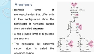 Anomers
 Isomeric forms of
monosaccharides that differ only
in their configuration about the
hemiacetal or hemiketal carbon
atom are called anomers
  and  cyclic forms of D-glucose
are anomers
 The hemiacetal (or carbonyl)
carbon atom is called the
anomeric carbon.
 