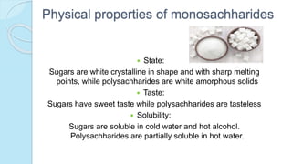Physical properties of monosachharides
 State:
Sugars are white crystalline in shape and with sharp melting
points, while polysachharides are white amorphous solids
 Taste:
Sugars have sweet taste while polysachharides are tasteless
 Solubility:
Sugars are soluble in cold water and hot alcohol.
Polysachharides are partially soluble in hot water.
 