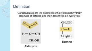 Definition
Carbohydrates are the substances that yields polyhydroxy
aldehyde or ketones and their derivatives on hydrolysis.
Aldehyde
Ketone
 