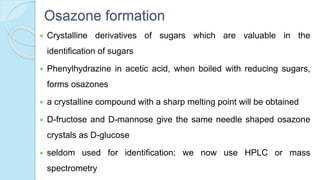 Osazone formation
 Crystalline derivatives of sugars which are valuable in the
identification of sugars
 Phenylhydrazine in acetic acid, when boiled with reducing sugars,
forms osazones
 a crystalline compound with a sharp melting point will be obtained
 D-fructose and D-mannose give the same needle shaped osazone
crystals as D-glucose
 seldom used for identification; we now use HPLC or mass
spectrometry
 
