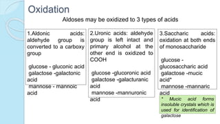 Oxidation
Aldoses may be oxidized to 3 types of acids
1.Aldonic acids:
aldehyde group is
converted to a carboxy
group
glucose - gluconic acid
galactose -galactonic
acid
mannose - mannoic
acid
2.Uronic acids: aldehyde
group is left intact and
primary alcohol at the
other end is oxidized to
COOH
glucose -glucoronic acid
galactose -galacturanic
acid
mannose -mannuronic
acid
3.Saccharic acids:
oxidation at both ends
of monosaccharide
glucose -
glucosaccharic acid
galactose -mucic
acid*
mannose -mannaric
acid
* Mucic acid forms
insoluble crystals which is
used for identification of
galactose
 