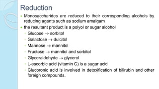 Reduction
 Monosaccharides are reduced to their corresponding alcohols by
reducing agents such as sodium amalgam
 the resultant product is a polyol or sugar alcohol
◦ Glucose  sorbitol
◦ Galactose  dulcitol
◦ Mannose  mannitol
◦ Fructose  mannitol and sorbitol
◦ Glyceraldehyde  glycerol
◦ L-ascorbic acid (vitamin C) is a sugar acid
◦ Glucoronic acid is involved in detoxification of bilirubin and other
foreign compounds.
 