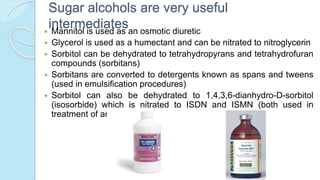 Sugar alcohols are very useful
intermediates Mannitol is used as an osmotic diuretic
 Glycerol is used as a humectant and can be nitrated to nitroglycerin
 Sorbitol can be dehydrated to tetrahydropyrans and tetrahydrofuran
compounds (sorbitans)
 Sorbitans are converted to detergents known as spans and tweens
(used in emulsification procedures)
 Sorbitol can also be dehydrated to 1,4,3,6-dianhydro-D-sorbitol
(isosorbide) which is nitrated to ISDN and ISMN (both used in
treatment of angina)
 